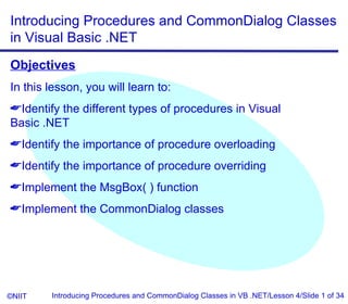 Introducing Procedures and CommonDialog Classes
in Visual Basic .NET
Objectives
In this lesson, you will learn to:
Identify the different types of procedures in Visual
Basic .NET
Identify the importance of procedure overloading
Identify the importance of procedure overriding
Implement the MsgBox( ) function
Implement the CommonDialog classes




©NIIT   Introducing Procedures and CommonDialog Classes in VB .NET/Lesson 4/Slide 1 of 34
 