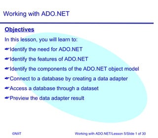 Working with ADO.NET

Objectives
In this lesson, you will learn to:
Identify the need for ADO.NET
Identify the features of ADO.NET
Identify the components of the ADO.NET object model
Connect to a database by creating a data adapter
Access a database through a dataset
Preview the data adapter result




   ©NIIT                        Working with ADO.NET/Lesson 5/Slide 1 of 30
 