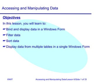 Accessing and Manipulating Data

Objectives
In this lesson, you will learn to:
 Bind and display data in a Windows Form
 Filter data
 Sort data
 Display data from multiple tables in a single Windows Form




   ©NIIT                 Accessing and Manipulating Data/Lesson 6/Slide 1 of 33
 