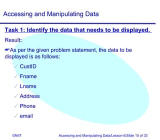 Accessing and Manipulating Data

Task 1: Identify the data that needs to be displayed.
Result:
As per the given problem statement, the data to be
displayed is as follows:
     CustID
     Fname
     Lname
     Address
     Phone
     email


   ©NIIT             Accessing and Manipulating Data/Lesson 6/Slide 10 of 33
 