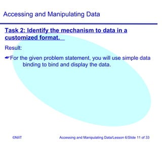 Accessing and Manipulating Data

Task 2: Identify the mechanism to data in a
customized format.
Result:
For the given problem statement, you will use simple data
      binding to bind and display the data.




   ©NIIT             Accessing and Manipulating Data/Lesson 6/Slide 11 of 33
 