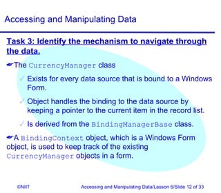 Accessing and Manipulating Data

Task 3: Identify the mechanism to navigate through
the data.
The CurrencyManager class
    Exists for every data source that is bound to a Windows
     Form.
    Object handles the binding to the data source by
     keeping a pointer to the current item in the record list.
    Is derived from the BindingManagerBase class.
A BindingContext object, which is a Windows Form
object, is used to keep track of the existing
CurrencyManager objects in a form.



  ©NIIT               Accessing and Manipulating Data/Lesson 6/Slide 12 of 33
 