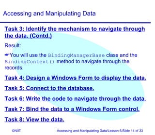 Accessing and Manipulating Data

Task 3: Identify the mechanism to navigate through
the data. (Contd.)
Result:
You will use the BindingManagerBase class and the
BindingContext() method to navigate through the
records.
Task 4: Design a Windows Form to display the data.
Task 5: Connect to the database.
Task 6: Write the code to navigate through the data.
Task 7: Bind the data to a Windows Form control.
Task 8: View the data.
   ©NIIT           Accessing and Manipulating Data/Lesson 6/Slide 14 of 33
 