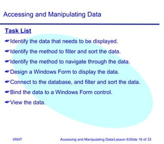 Accessing and Manipulating Data

Task List
Identify the data that needs to be displayed.
Identify the method to filter and sort the data.
Identify the method to navigate through the data.
Design a Windows Form to display the data.
Connect to the database, and filter and sort the data.
Bind the data to a Windows Form control.
View the data.




   ©NIIT               Accessing and Manipulating Data/Lesson 6/Slide 16 of 33
 