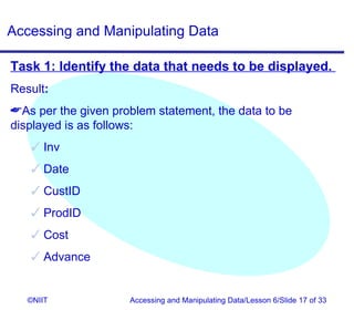 Accessing and Manipulating Data

Task 1: Identify the data that needs to be displayed.
Result:
As per the given problem statement, the data to be
displayed is as follows:
    Inv
    Date
    CustID
    ProdID
    Cost
    Advance


   ©NIIT             Accessing and Manipulating Data/Lesson 6/Slide 17 of 33
 