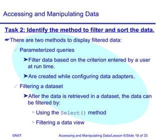 Accessing and Manipulating Data

Task 2: Identify the method to filter and sort the data.
There are two methods to display filtered data:
    Parameterized queries
           ®Filter data based on the criterion entered by a user
            at run time.
           ®Are created while configuring data adapters.
    Filtering a dataset
           ®After the data is retrieved in a dataset, the data can
            be filtered by:
              ® Using   the Select() method
              ® Filtering   a data view

   ©NIIT                    Accessing and Manipulating Data/Lesson 6/Slide 18 of 33
 