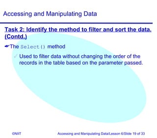 Accessing and Manipulating Data

Task 2: Identify the method to filter and sort the data.
(Contd.)
The Select() method
    Used to filter data without changing the order of the
     records in the table based on the parameter passed.




  ©NIIT              Accessing and Manipulating Data/Lesson 6/Slide 19 of 33
 