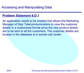 Accessing and Manipulating Data

Problem Statement 6.D.1
An application needs to be created that allows the Marketing
Manager of Diaz Telecommunications to view the customer
details in a customized format since the new product details
are to be sent to all the customers. The customer details are
located in the database at a remote call center.




   ©NIIT               Accessing and Manipulating Data/Lesson 6/Slide 2 of 33
 