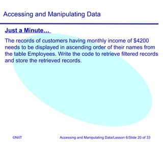 Accessing and Manipulating Data

Just a Minute…
The records of customers having monthly income of $4200
needs to be displayed in ascending order of their names from
the table Employees. Write the code to retrieve filtered records
and store the retrieved records.




   ©NIIT              Accessing and Manipulating Data/Lesson 6/Slide 20 of 33
 