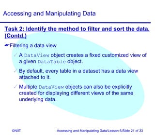 Accessing and Manipulating Data

Task 2: Identify the method to filter and sort the data.
(Contd.)
Filtering a data view
    A DataView object creates a fixed customized view of
     a given DataTable object.
    By default, every table in a dataset has a data view
     attached to it.
    Multiple DataView objects can also be explicitly
     created for displaying different views of the same
     underlying data.




   ©NIIT                 Accessing and Manipulating Data/Lesson 6/Slide 21 of 33
 
