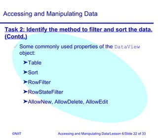 Accessing and Manipulating Data

Task 2: Identify the method to filter and sort the data.
(Contd.)
    Some commonly used properties of the DataView
     object:
          ®Table
          ®Sort
          ®RowFilter
          ®RowStateFilter
          ®AllowNew, AllowDelete, AllowEdit




  ©NIIT                Accessing and Manipulating Data/Lesson 6/Slide 22 of 33
 