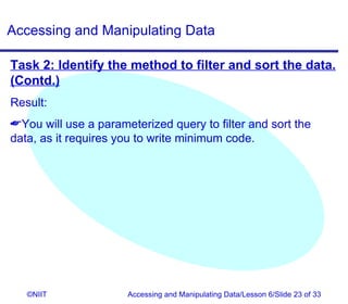Accessing and Manipulating Data

Task 2: Identify the method to filter and sort the data.
(Contd.)
Result:
You will use a parameterized query to filter and sort the
data, as it requires you to write minimum code.




   ©NIIT              Accessing and Manipulating Data/Lesson 6/Slide 23 of 33
 
