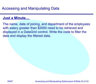Accessing and Manipulating Data

Just a Minute…
The name, date of joining, and department of the employees
with salary greater than $2000 need to be retrieved and
displayed in a DataGrid control. Write the code to filter the
data and display the filtered data.




   ©NIIT              Accessing and Manipulating Data/Lesson 6/Slide 24 of 33
 