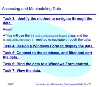 Accessing and Manipulating Data

Task 3: Identify the method to navigate through the
data.
Result:
You will use the BindingManagerBase class and the
BindingContext() method to navigate through the data.
Task 4: Design a Windows Form to display the data.
Task 5: Connect to the database, and filter and sort
the data.
Task 6: Bind the data to a Windows Form control.
Task 7: View the data.


   ©NIIT            Accessing and Manipulating Data/Lesson 6/Slide 25 of 33
 