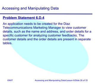 Accessing and Manipulating Data

Problem Statement 6.D.4
An application needs to be created for the Diaz
Telecommunications Marketing Manager to view customer
details, such as the name and address, and order details for a
specific customer for analyzing customer feedbacks. The
customer details and the order details are present in separate
tables.




   ©NIIT              Accessing and Manipulating Data/Lesson 6/Slide 26 of 33
 