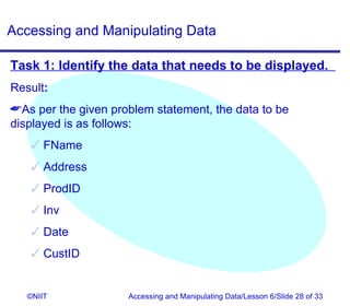 Accessing and Manipulating Data

Task 1: Identify the data that needs to be displayed.
Result:
As per the given problem statement, the data to be
displayed is as follows:
     FName
     Address
     ProdID
     Inv
     Date
     CustID


   ©NIIT             Accessing and Manipulating Data/Lesson 6/Slide 28 of 33
 