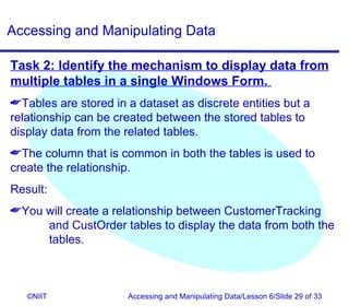 Accessing and Manipulating Data

Task 2: Identify the mechanism to display data from
multiple tables in a single Windows Form.
Tables are stored in a dataset as discrete entities but a
relationship can be created between the stored tables to
display data from the related tables.
The column that is common in both the tables is used to
create the relationship.
Result:
You will create a relationship between CustomerTracking
     and CustOrder tables to display the data from both the
     tables.



   ©NIIT              Accessing and Manipulating Data/Lesson 6/Slide 29 of 33
 