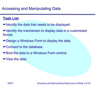 Accessing and Manipulating Data

Task List
Identify the data that needs to be displayed.
Identify the mechanism to display data in a customized
format.
Design a Windows Form to display the data.
Connect to the database.
Bind the data to a Windows Form control.
View the data.




   ©NIIT               Accessing and Manipulating Data/Lesson 6/Slide 3 of 33
 