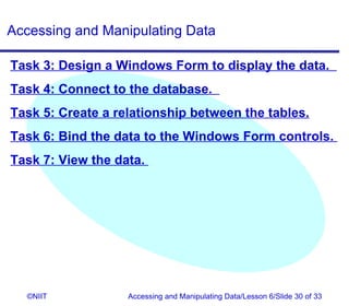 Accessing and Manipulating Data

Task 3: Design a Windows Form to display the data.
Task 4: Connect to the database.
Task 5: Create a relationship between the tables.
Task 6: Bind the data to the Windows Form controls.
Task 7: View the data.




  ©NIIT            Accessing and Manipulating Data/Lesson 6/Slide 30 of 33
 