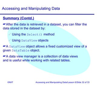 Accessing and Manipulating Data

Summary (Contd.)
After the data is retrieved in a dataset, you can filter the
data stored in the dataset by:
     Using the Select() method
     Using DataView objects
A DataView object allows a fixed customized view of a
given DataTable object.
A data view manager is a collection of data views
and is useful while working with related tables.




   ©NIIT               Accessing and Manipulating Data/Lesson 6/Slide 32 of 33
 