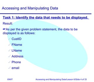 Accessing and Manipulating Data

Task 1: Identify the data that needs to be displayed.
Result:
As per the given problem statement, the data to be
displayed is as follows:
     CustID
     FName
     LName
     Address
     Phone
     email


   ©NIIT              Accessing and Manipulating Data/Lesson 6/Slide 4 of 33
 