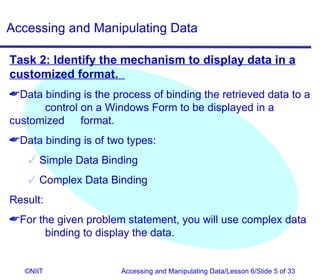 Accessing and Manipulating Data

Task 2: Identify the mechanism to display data in a
customized format.
Data binding is the process of binding the retrieved data to a
      control on a Windows Form to be displayed in a
customized format.
Data binding is of two types:
    Simple Data Binding
    Complex Data Binding
Result:
For the given problem statement, you will use complex data
      binding to display the data.


   ©NIIT               Accessing and Manipulating Data/Lesson 6/Slide 5 of 33
 