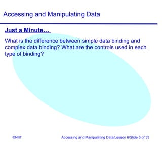 Accessing and Manipulating Data

Just a Minute…
What is the difference between simple data binding and
complex data binding? What are the controls used in each
type of binding?




   ©NIIT              Accessing and Manipulating Data/Lesson 6/Slide 6 of 33
 