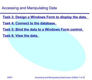 Accessing and Manipulating Data

Task 3: Design a Windows Form to display the data.
Task 4: Connect to the database.
Task 5: Bind the data to a Windows Form control.
Task 6: View the data.




  ©NIIT            Accessing and Manipulating Data/Lesson 6/Slide 7 of 33
 