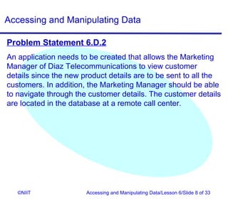 Accessing and Manipulating Data

Problem Statement 6.D.2
An application needs to be created that allows the Marketing
Manager of Diaz Telecommunications to view customer
details since the new product details are to be sent to all the
customers. In addition, the Marketing Manager should be able
to navigate through the customer details. The customer details
are located in the database at a remote call center.




   ©NIIT               Accessing and Manipulating Data/Lesson 6/Slide 8 of 33
 