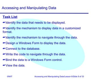 Accessing and Manipulating Data

Task List
Identify the data that needs to be displayed.
Identify the mechanism to display data in a customized
format.
Identify the mechanism to navigate through the data.
Design a Windows Form to display the data.
Connect to the database.
Write the code to navigate through the data.
Bind the data to a Windows Form control.
View the data.


   ©NIIT               Accessing and Manipulating Data/Lesson 6/Slide 9 of 33
 