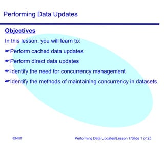 Performing Data Updates

Objectives
In this lesson, you will learn to:
Perform cached data updates
Perform direct data updates
Identify the need for concurrency management
Identify the methods of maintaining concurrency in datasets




   ©NIIT                       Performing Data Updates/Lesson 7/Slide 1 of 25
 