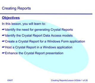 Creating Reports

Objectives
In this lesson, you will learn to:
Identify the need for generating Crystal Reports
Identify the Crystal Report Data Access models
Create a Crystal Report for a Windows Form application
Host a Crystal Report in a Windows application
Enhance the Crystal Report presentation




    ©NIIT                            Creating Reports/Lesson 8/Slide 1 of 26
 