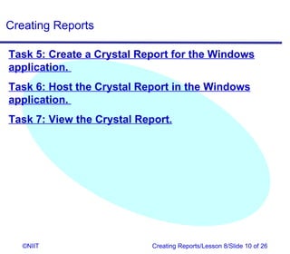 Creating Reports

Task 5: Create a Crystal Report for the Windows
application.
Task 6: Host the Crystal Report in the Windows
application.
Task 7: View the Crystal Report.




   ©NIIT                    Creating Reports/Lesson 8/Slide 10 of 26
 