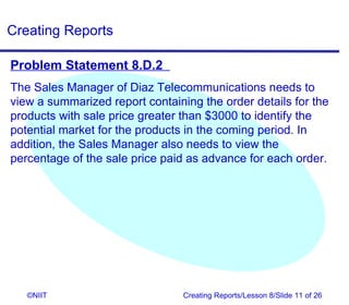 Creating Reports

Problem Statement 8.D.2
The Sales Manager of Diaz Telecommunications needs to
view a summarized report containing the order details for the
products with sale price greater than $3000 to identify the
potential market for the products in the coming period. In
addition, the Sales Manager also needs to view the
percentage of the sale price paid as advance for each order.




   ©NIIT                         Creating Reports/Lesson 8/Slide 11 of 26
 