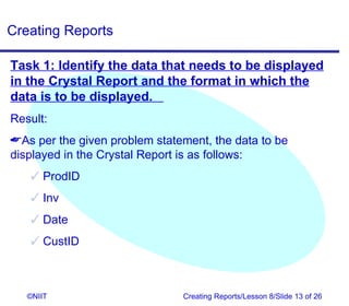 Creating Reports

Task 1: Identify the data that needs to be displayed
in the Crystal Report and the format in which the
data is to be displayed.
Result:
As per the given problem statement, the data to be
displayed in the Crystal Report is as follows:
    ProdID
    Inv
    Date
    CustID



   ©NIIT                       Creating Reports/Lesson 8/Slide 13 of 26
 