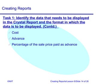 Creating Reports

Task 1: Identify the data that needs to be displayed
in the Crystal Report and the format in which the
data is to be displayed. (Contd.)
    Cost
    Advance
    Percentage of the sale price paid as advance




   ©NIIT                       Creating Reports/Lesson 8/Slide 14 of 26
 