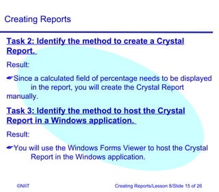 Creating Reports

Task 2: Identify the method to create a Crystal
Report.
Result:
Since a calculated field of percentage needs to be displayed
      in the report, you will create the Crystal Report
manually.
Task 3: Identify the method to host the Crystal
Report in a Windows application.
Result:
You will use the Windows Forms Viewer to host the Crystal
     Report in the Windows application.


   ©NIIT                        Creating Reports/Lesson 8/Slide 15 of 26
 