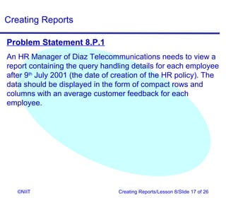 Creating Reports

Problem Statement 8.P.1
An HR Manager of Diaz Telecommunications needs to view a
report containing the query handling details for each employee
after 9th July 2001 (the date of creation of the HR policy). The
data should be displayed in the form of compact rows and
columns with an average customer feedback for each
employee.




   ©NIIT                         Creating Reports/Lesson 8/Slide 17 of 26
 