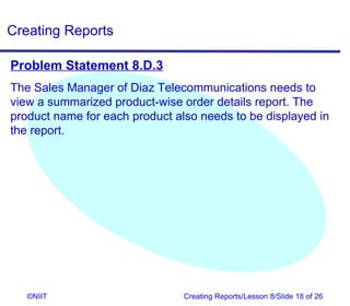Creating Reports

Problem Statement 8.D.3
The Sales Manager of Diaz Telecommunications needs to
view a summarized product-wise order details report. The
product name for each product also needs to be displayed in
the report.




   ©NIIT                        Creating Reports/Lesson 8/Slide 18 of 26
 