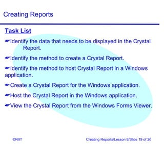 Creating Reports

Task List
Identify the data that needs to be displayed in the Crystal
      Report.
Identify the method to create a Crystal Report.
Identify the method to host Crystal Report in a Windows
application.
Create a Crystal Report for the Windows application.
Host the Crystal Report in the Windows application.
View the Crystal Report from the Windows Forms Viewer.




   ©NIIT                         Creating Reports/Lesson 8/Slide 19 of 26
 