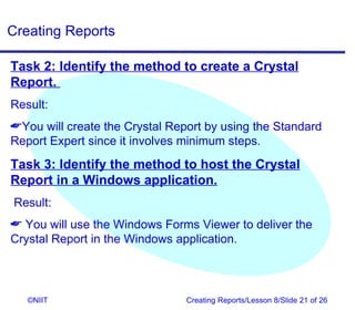 Creating Reports

Task 2: Identify the method to create a Crystal
Report.
Result:
You will create the Crystal Report by using the Standard
Report Expert since it involves minimum steps.
Task 3: Identify the method to host the Crystal
Report in a Windows application.
Result:
 You will use the Windows Forms Viewer to deliver the
Crystal Report in the Windows application.



   ©NIIT                        Creating Reports/Lesson 8/Slide 21 of 26
 