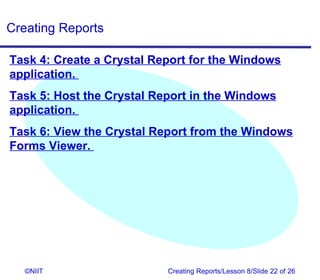 Creating Reports

Task 4: Create a Crystal Report for the Windows
application.
Task 5: Host the Crystal Report in the Windows
application.
Task 6: View the Crystal Report from the Windows
Forms Viewer.




   ©NIIT                   Creating Reports/Lesson 8/Slide 22 of 26
 