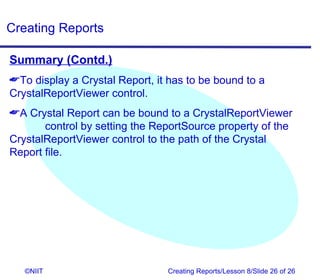 Creating Reports

Summary (Contd.)
To display a Crystal Report, it has to be bound to a
CrystalReportViewer control.
A Crystal Report can be bound to a CrystalReportViewer
       control by setting the ReportSource property of the
CrystalReportViewer control to the path of the Crystal
Report file.




   ©NIIT                        Creating Reports/Lesson 8/Slide 26 of 26
 