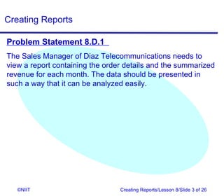 Creating Reports

Problem Statement 8.D.1
The Sales Manager of Diaz Telecommunications needs to
view a report containing the order details and the summarized
revenue for each month. The data should be presented in
such a way that it can be analyzed easily.




   ©NIIT                         Creating Reports/Lesson 8/Slide 3 of 26
 