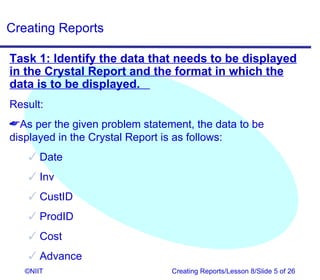 Creating Reports

Task 1: Identify the data that needs to be displayed
in the Crystal Report and the format in which the
data is to be displayed.
Result:
As per the given problem statement, the data to be
displayed in the Crystal Report is as follows:
     Date
     Inv
     CustID
     ProdID
     Cost
     Advance
   ©NIIT                        Creating Reports/Lesson 8/Slide 5 of 26
 
