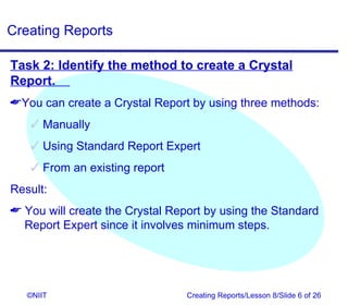Creating Reports

Task 2: Identify the method to create a Crystal
Report.
You can create a Crystal Report by using three methods:
    Manually
    Using Standard Report Expert
    From an existing report
Result:
 You will create the Crystal Report by using the Standard
  Report Expert since it involves minimum steps.




   ©NIIT                         Creating Reports/Lesson 8/Slide 6 of 26
 