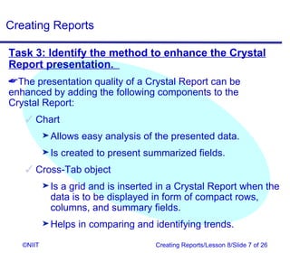 Creating Reports

Task 3: Identify the method to enhance the Crystal
Report presentation.
The presentation quality of a Crystal Report can be
enhanced by adding the following components to the
Crystal Report:
    Chart
           ® Allows   easy analysis of the presented data.
           ® Is   created to present summarized fields.
    Cross-Tab object
           ® Isa grid and is inserted in a Crystal Report when the
             data is to be displayed in form of compact rows,
             columns, and summary fields.
           ® Helps   in comparing and identifying trends.

   ©NIIT                               Creating Reports/Lesson 8/Slide 7 of 26
 