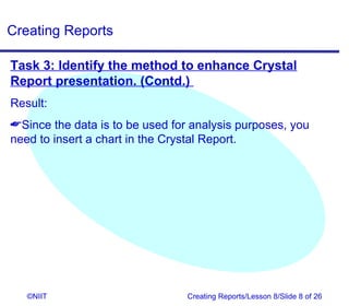 Creating Reports

Task 3: Identify the method to enhance Crystal
Report presentation. (Contd.)
Result:
Since the data is to be used for analysis purposes, you
need to insert a chart in the Crystal Report.




   ©NIIT                         Creating Reports/Lesson 8/Slide 8 of 26
 