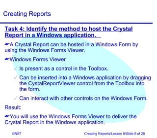 Creating Reports

Task 4: Identify the method to host the Crystal
Report in a Windows application.
A Crystal Report can be hosted in a Windows Form by
using the Windows Forms Viewer.
Windows Forms Viewer
    Is present as a control in the Toolbox.
    Can be inserted into a Windows application by dragging
     the CystalReportViewer control from the Toolbox into
     the form.
    Can interact with other controls on the Windows Form.
Result:
You will use the Windows Forms Viewer to deliver the
Crystal Report in the Windows application.

   ©NIIT                         Creating Reports/Lesson 8/Slide 9 of 26
 