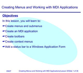 Creating Menus and Working with MDI Applications

Objectives
In this lesson, you will learn to:
Create menus and submenus
Create an MDI application
Create toolbars
Create context menus
Add a status bar to a Windows Application Form




   ©NIIT      Creating Menus and Working with MDI Applications/Lesson 9/Slide 1 of 36
 